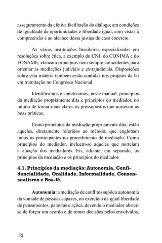 52
asseguramento da efetiva facilitação do diálogo, em condições
de igualdade de oportunidades e liberdade igual, com vistas à
compreensão e ao alcance dessa justiça do caso concreto.
As várias instituições brasileiras especializadas em
resoluções sobre ética, a exemplo do CNJ, do CONIMA e do
FONAME, elencam princípios nem sempre coincidentes para
orientar as mediações judiciais e extrajudiciais. Disposições
sobre esta matéria também estão contidas nos projetos de lei
em tramitação no Congresso Nacional.
Identificamos e sintetizamos, neste manual, princípios
da mediação propriamente dita e princípios do mediador, no
intuito de tornar mais claros os pressupostos que norteiam as
boas práticas.
Como princípios da mediação propriamente dita, estão
aqueles, diretamente referidos ao método, que englobam
todos os participantes no procedimento de mediação. Como
princípios do mediador, incluem-se aqueles que norteiam
a atuação dos mediadores. Eis, adiante, em separado, os
princípios da mediação e os princípios do mediador.
4.1. Princípios da mediação: Autonomia, Confi-
dencialidade, Oralidade, Informalidade, Consen-
sualismo e Boa-fé.
Autonomia: a mediação de conflitos supõe a autonomia
da vontade de pessoas capazes, no exercício da igual liberdade
de pensamentos, palavras e ações, devendo o mediador abster-
se de forçar um acordo e de tomar decisões pelos envolvidos,
 
