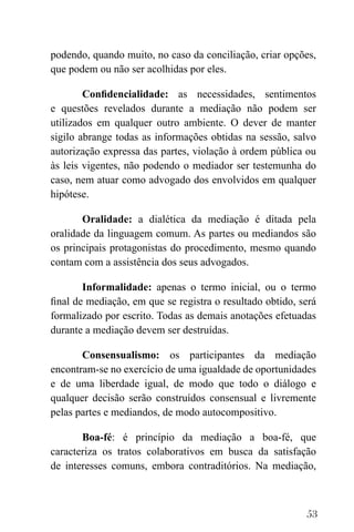 53
podendo, quando muito, no caso da conciliação, criar opções,
que podem ou não ser acolhidas por eles.
Confidencialidade: as necessidades, sentimentos
e questões revelados durante a mediação não podem ser
utilizados em qualquer outro ambiente. O dever de manter
sigilo abrange todas as informações obtidas na sessão, salvo
autorização expressa das partes, violação à ordem pública ou
às leis vigentes, não podendo o mediador ser testemunha do
caso, nem atuar como advogado dos envolvidos em qualquer
hipótese.
Oralidade: a dialética da mediação é ditada pela
oralidade da linguagem comum. As partes ou mediandos são
os principais protagonistas do procedimento, mesmo quando
contam com a assistência dos seus advogados.
Informalidade: apenas o termo inicial, ou o termo
final de mediação, em que se registra o resultado obtido, será
formalizado por escrito. Todas as demais anotações efetuadas
durante a mediação devem ser destruídas.
Consensualismo: os participantes da mediação
encontram-se no exercício de uma igualdade de oportunidades
e de uma liberdade igual, de modo que todo o diálogo e
qualquer decisão serão construídos consensual e livremente
pelas partes e mediandos, de modo autocompositivo.
Boa-fé: é princípio da mediação a boa-fé, que
caracteriza os tratos colaborativos em busca da satisfação
de interesses comuns, embora contraditórios. Na mediação,
 