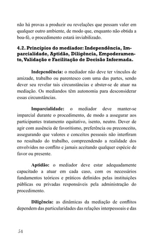 54
não há provas a produzir ou revelações que possam valer em
qualquer outro ambiente, de modo que, enquanto não obtida a
boa-fé, o procedimento estará inviabilizado.
4.2. Princípios do mediador: Independência, Im-
parcialidade, Aptidão, Diligência, Empoderamen-
to,Validação e Facilitação de Decisão Informada.
Independência: o mediador não deve ter vínculos de
amizade, trabalho ou parentesco com uma das partes, sendo
dever seu revelar tais circunstâncias e abster-se de atuar na
mediação. Os mediandos têm autonomia para desconsiderar
essas circunstâncias.
Imparcialidade: o mediador deve manter-se
imparcial durante o procedimento, de modo a assegurar aos
participantes tratamento equitativo, isento, neutro. Dever de
agir com ausência de favoritismo, preferência ou preconceito,
assegurando que valores e conceitos pessoais não interfiram
no resultado do trabalho, compreendendo a realidade dos
envolvidos no conflito e jamais aceitando qualquer espécie de
favor ou presente.
Aptidão: o mediador deve estar adequadamente
capacitado a atuar em cada caso, com os necessários
fundamentos teóricos e práticos definidos pelas instituições
públicas ou privadas responsáveis pela administração do
procedimento.
Diligência: as dinâmicas da mediação de conflitos
dependem das particularidades das relações interpessoais e das
 