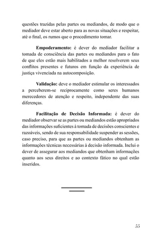 55
questões trazidas pelas partes ou mediandos, de modo que o
mediador deve estar aberto para as novas situações e respeitar,
até o final, os rumos que o procedimento tomar.
Empoderamento: é dever do mediador facilitar a
tomada de consciência das partes ou mediandos para o fato
de que eles estão mais habilitados a melhor resolverem seus
conflitos presentes e futuros em função da experiência de
justiça vivenciada na autocomposição.
Validação: deve o mediador estimular os interessados
a perceberem-se reciprocamente como seres humanos
merecedores de atenção e respeito, independente das suas
diferenças.
Facilitação de Decisão Informada: é dever do
mediador observar se as partes ou mediandos estão apropriados
das informações suficientes à tomada de decisões conscientes e
razoáveis, sendo de sua responsabilidade suspender as sessões,
caso preciso, para que as partes ou mediandos obtenham as
informações técnicas necessárias à decisão informada. Inclui o
dever de assegurar aos mediandos que obtenham informações
quanto aos seus direitos e ao contexto fático no qual estão
inseridos.
 
