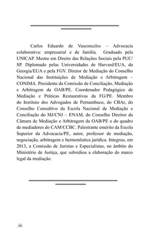 56
Carlos Eduardo de Vasconcelos – Advocacia
colaborativa: empresarial e de família. Graduado pela
UNICAP. Mestre em Direito das Relações Sociais pela PUC/
SP. Diplomado pelas Universidades de Harvard/EUA, da
Georgia/EUA e pela FGV. Diretor de Mediação do Conselho
Nacional das Instituições de Mediação e Arbitragem –
CONIMA. Presidente da Comissão de Conciliação, Mediação
e Arbitragem da OAB/PE. Coordenador Pedagógico de
Mediação e Práticas Restaurativas da FG/PE. Membro
do Instituto dos Advogados de Pernambuco, do CBAr, do
Conselho Consultivo da Escola Nacional de Mediação e
Conciliação do MJ/CNJ – ENAM, do Conselho Direitor da
Câmara de Mediação e Arbitragem da OAB/PE e do quadro
de mediadores do CAM/CCBC. Palestrante emérito da Escola
Superior da Advocacia/PE, autor, professor de mediação,
negociação, arbitragem e hermenêutica jurídica. Integrou, em
2013, a Comissão de Juristas e Especialistas, no âmbito do
Ministério de Justiça, que subsidiou a elaboração do marco
legal da mediação.
 