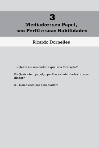 1
Diferentes Formas de se Lidar
com uma Controvérsia
Francisco Maia Neto
1 Aspectos gerais da solução de conflitos.
1.1 - Autotutela.
1.2 – Autocomposição.
1.3 – Tutela jurisdicional.
2 – Soluções para o acesso à Justiça.
3 – Mecanismos extrajudiciais de solução de conflitos.
3.1 – Negociação.
3.2 – Mediação.
3.3 – Conciliação.
3.4 – Arbitragem.
4 – Outros meios extrajudiciais de solução de conflitos.
4.1 – Rente-a-judge.
4.2 – Baseball Arbitration.
4.3 – High-Low Arbitration.
4.4 – Mini-trial.
4.5 – Early neutral evaluation.
4.6 – Neutral fact-finding.
4.7 – Disputes Resolution Board - DRB.
4.8 – Consensus building.
4.9 – Ombudsman.
17
1
Diferentes Formas de se Lidar
com uma Controvérsia
Francisco Maia Neto
1 Aspectos gerais da solução de conflitos.
1.1 - Autotutela.
1.2 – Autocomposição.
1.3 – Tutela jurisdicional.
2 – Soluções para o acesso à Justiça.
3 – Mecanismos extrajudiciais de solução de conflitos.
3.1 – Negociação.
3.2 – Mediação.
3.3 – Conciliação.
3.4 – Arbitragem.
4 – Outros meios extrajudiciais de solução de conflitos.
4.1 – Rente-a-judge.
4.2 – Baseball Arbitration.
4.3 – High-Low Arbitration.
4.4 – Mini-trial.
4.5 – Early neutral evaluation.
4.6 – Neutral fact-finding.
4.7 – Disputes Resolution Board - DRB.
4.8 – Consensus building.
4.9 – Ombudsman.
17
1
Diferentes Formas de se Lidar
com uma Controvérsia
Francisco Maia Neto
1 Aspectos gerais da solução de conflitos.
1.1 - Autotutela.
1.2 – Autocomposição.
1.3 – Tutela jurisdicional.
2 – Soluções para o acesso à Justiça.
3 – Mecanismos extrajudiciais de solução de conflitos.
3.1 – Negociação.
3.2 – Mediação.
3.3 – Conciliação.
3.4 – Arbitragem.
4 – Outros meios extrajudiciais de solução de conflitos.
4.1 – Rente-a-judge.
4.2 – Baseball Arbitration.
4.3 – High-Low Arbitration.
4.4 – Mini-trial.
4.5 – Early neutral evaluation.
4.6 – Neutral fact-finding.
4.7 – Disputes Resolution Board - DRB.
4.8 – Consensus building.
4.9 – Ombudsman.
59
3
Mediador: seu Papel,
seu Perfil e suas Habilidades
Ricardo Dornelles
1 - Quem é o mediador e qual sua formação?
2 - Quais são o papel, o perfil e as habilidades do me-
diador?
3 - Como escolher o mediador?
 