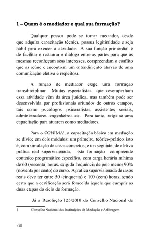 60
1 – Quem é o mediador e qual sua formação?
Qualquer pessoa pode se tornar mediador, desde
que adquira capacitação técnica, possua legitimidade e seja
hábil para exercer a atividade. A sua função primordial é
de facilitar e restaurar o diálogo entre as partes para que as
mesmas reconheçam seus interesses, compreendam o conflito
que as reúne e encontrem um entendimento através de uma
comunicação efetiva e respeitosa.
A função de mediador exige uma formação
transdisciplinar. Muitos especialistas que desempenham
essa atividade vêm da área jurídica, mas também pode ser
desenvolvida por profissionais oriundos de outros campos,
tais como psicólogos, psicanalistas, assistentes sociais,
administradores, engenheiros etc. Para tanto, exige-se uma
capacitação para atuarem como mediadores.
Para o CONIMA1
, a capacitação básica em mediação
se divide em dois módulos: um primeiro, teórico-prático, isto
é, com simulação de casos concretos; e um seguinte, de efetiva
prática real supervisionada. Esta formação compreende
conteúdo programático específico, com carga horária mínima
de 60 (sessenta) horas, exigida frequência de pelo menos 90%
(noventa por cento) do curso. Aprática supervisionada de casos
reais deve ter entre 50 (cinquenta) e 100 (cem) horas, sendo
certo que a certificação será fornecida àquele que cumprir as
duas etapas do ciclo de formação.
Já a Resolução 125/2010 do Conselho Nacional de
1 Conselho Nacional das Instituições de Mediação e Arbitragem
 