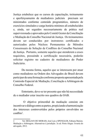 61
Justiça estabelece que os cursos de capacitação, treinamento
e aperfeiçoamento de mediadores judiciais precisam ser
ministrados conforme conteúdo programático, número de
exercícios simulados e carga horária mínimos ali estabelecidos
e, ainda, ser seguidos necessariamente de prática real
supervisionada e aprovados pelo Comitê Gestor da Conciliação
e Mediação do Conselho Nacional de Justiça. Os treinamentos
devem ser conduzidos por instrutores certificados e
autorizados pelos Núcleos Permanentes de Métodos
Consensuais de Solução de Conflitos do Conselho Nacional
de Justiça. Portanto, somente aqueles que atenderem a esses
requisitos, possuindo a certificação necessária, poderão
solicitar registro no cadastro de mediadores do Poder
Judiciário.
Da mesma forma, aqueles que se interessem por atuar
como mediadores na Ordem dos Advogados do Brasil devem
participardeumaformaçãoconformepropostaapresentadapela
Comissão Especial de Mediação, Conciliação e Arbitragem do
Conselho Federal.
Entretanto, deve-se ter presente que não há necessidade
de o mediador estar inscrito nos quadros da OAB.
O objetivo primordial da mediação consiste em
incentivarodiálogoentreaspartes,propiciandoaharmonização
dos interesses controvertidos pelos próprios envolvidos no
conflito2
.
2 Ver: BOLZAN DE MORAIS, José Luis e SPENGLER, Fabiana Marion.
Mediação e Arbitragem. Alternativas à jurisdição. 3a ed. Porto Alegre: livraria do
advogado, 2012.
 