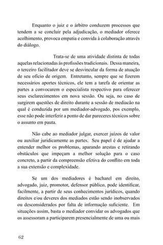 62
Enquanto o juiz e o árbitro conduzem processos que
tendem a se concluir pela adjudicação, o mediador oferece
acolhimento, provoca empatia e convida à colaboração através
do diálogo.
Trata-se de uma atividade distinta de todas
aquelas relacionadas às profissões tradicionais. Dessa maneira,
o terceiro facilitador deve se desvincular da forma de atuação
de seu ofício de origem. Entretanto, sempre que se fizerem
necessários aportes técnicos, ele tem a tarefa de orientar as
partes a convocarem o especialista respectivo para oferecer
seus esclarecimentos em nova sessão. Ou seja, no caso de
surgirem questões de direito durante a sessão de mediacão na
qual é conduzida por um mediador-advogado, pos exemplo,
esse não pode interferir a ponto de dar pareceres técnicos sobre
o assunto em pauta.
Não cabe ao mediador julgar, exercer juízos de valor
ou auxiliar juridicamente as partes. Seu papel é de ajudar a
entender melhor os problemas, aparando arestas e retirando
obstáculos que impeçam a melhor solução para o caso
concreto, a partir da compreensão efetiva do conflito em toda
a sua extensão e complexidade.
Se um dos mediadores é bacharel em direito,
advogado, juiz, promotor, defensor público, pode identificar,
facilmente, a partir de seus conhecimentos jurídicos, quando
direitos e/ou deveres dos mediados estão sendo inobservados
ou desconsiderados por falta de informação suficiente. Em
situações assim, basta o mediador convidar os advogados que
os assessoram a participarem presencialmente de uma ou mais
 