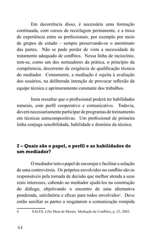 64
Em decorrência disso, é necessária uma formação
continuada, com cursos de reciclagem permanente, e a troca
de experiência entre os profissionais, por exemplo por meio
de grupos de estudo – sempre preservando-se o anonimato
das partes. Não se pode perder de vista a necessidade de
tratamento adequado de conflitos. Nessa linha de raciocínio,
tem-se, como um dos norteadores da prática, o princípio da
compêtencia, decorrente da exigência de qualificação técnica
do mediador. Comumente, a mediação é sujeita à avaliação
dos usuários, na deliberada intenção de provocar reflexão da
equipe técnica e aprimoramento constante dos trabalhos.
Insta ressaltar que o profissional poderá ter habilidades
naturais, com perfil cooperativo e comunicativo. Todavia,
deveránecessariamenteparticipardeprogramasdetreinamento
em técnicas autocompositivas. Um profissional de primeira
linha conjuga sensibilidade, habilidade e domínio da técnica.
2 – Quais são o papel, o perfil e as habilidades de
um mediador?
O mediador tem o papel de encorajar e facilitar a solução
de uma controvérsia. Os próprios envolvidos no conflito são os
responsáveis pela tomada de decisão que melhor atenda a seus
reais interesses, cabendo ao mediador ajudá-los na construção
do diálogo, objetivando o encontro de uma alternativa
ponderada, satisfatória e eficaz para todos envolvidos4
. Deve
então auxiliar as partes a resgatarem a comunicação rompida
4 SALES, Lília Maia de Morais. Mediação de Conflitos, p. 23, 2003.
 