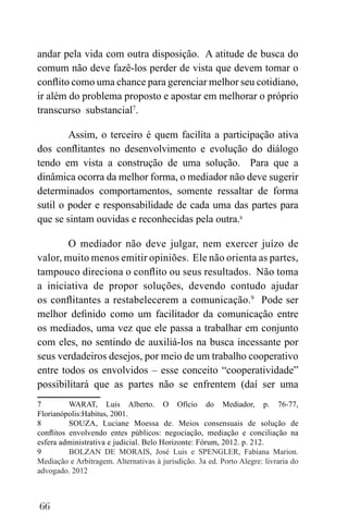 66
andar pela vida com outra disposição. A atitude de busca do
comum não deve fazê-los perder de vista que devem tomar o
conflito como uma chance para gerenciar melhor seu cotidiano,
ir além do problema proposto e apostar em melhorar o próprio
transcurso substancial7
.
Assim, o terceiro é quem facilita a participação ativa
dos conflitantes no desenvolvimento e evolução do diálogo
tendo em vista a construção de uma solução. Para que a
dinâmica ocorra da melhor forma, o mediador não deve sugerir
determinados comportamentos, somente ressaltar de forma
sutil o poder e responsabilidade de cada uma das partes para
que se sintam ouvidas e reconhecidas pela outra.8
O mediador não deve julgar, nem exercer juízo de
valor, muito menos emitir opiniões. Ele não orienta as partes,
tampouco direciona o conflito ou seus resultados. Não toma
a iniciativa de propor soluções, devendo contudo ajudar
os conflitantes a restabelecerem a comunicação.9
Pode ser
melhor definido como um facilitador da comunicação entre
os mediados, uma vez que ele passa a trabalhar em conjunto
com eles, no sentindo de auxiliá-los na busca incessante por
seus verdadeiros desejos, por meio de um trabalho cooperativo
entre todos os envolvidos – esse conceito “cooperatividade”
possibilitará que as partes não se enfrentem (daí ser uma
7 WARAT, Luis Alberto. O Ofício do Mediador, p. 76-77,
Florianópolis:Habitus, 2001.
8 SOUZA, Luciane Moessa de. Meios consensuais de solução de
conflitos envolvendo entes públicos: negociação, mediação e conciliação na
esfera administrativa e judicial. Belo Horizonte: Fórum, 2012. p. 212.
9 BOLZAN DE MORAIS, José Luis e SPENGLER, Fabiana Marion.
Mediação e Arbitragem. Alternativas à jurisdição. 3a ed. Porto Alegre: livraria do
advogado. 2012
 