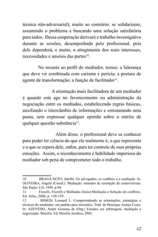 67
técnica não-adversarial); muito ao contrário: se solidarizem,
assumindo o problema e buscando uma solução satisfatória
para todos. Dessa cooperação derivará o trabalho investigativo
durante as sessões, desempenhado pelo profissional, pois
dele dependerá, e muito, o atingimento dos reais interesses,
necessidades e anseios das partes10
.
No tocante ao perfil do mediador, temos: a liderança
que deve vir combinada com carisma e perícia; a postura de
agente de transformação; a função de facilitador11
.
A orientação mais facilitadora de um mediador
é quando este age no favorecimento ou administração da
negociação entre os mediados, estabelecendo regras básicas,
auxiliando o intercâmbio de informações e estruturando uma
pauta, sem expressar qualquer opinião sobre o mérito de
qualquer questão substância12
.
Além disso, o profissional deve se conhecer
para poder ter ciência do que ele realmente é, o que representa
e o que se espera dele, enfim, para ter controle de suas próprias
emoções. Assim, o reconhecimento é habilidade imperiosa do
mediador sob pena de comprometer todo o trabalho.
10 BRAGA NETO, Adolfo. Os advogados, os conflitos e a mediação. In:
OLIVEIRA, Angela (Coord.). Mediação: métodos de resolução de controvérsias.
São Paulo: LTr, 1999. p.94.
11 Fiorelli, Fiorelli e Malhadas Júnior,Mediação e Solução de conflitos.
Ed. Atlas, 2008, p. 158-159.
12 RISKIN, Leonard L. Compreendendo as orientações, estratégias e
técnicas do mediador: um padrão para iniciantes. Trad. de Henrique Araújo Costa.
In: AZEVEDO, André Gomma de (Org.) Estudos em arbitragem, mediação e
negociação. Brasília: Ed. Brasília Jurídica, 2002.
 