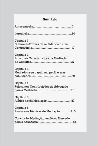 Sumário
Apresentação............................................. 7
Introdução..................................................10
Capítulo 1
Diferentes Formas de se Lidar com uma
Controvérsia..............................................17
Capítulo 2
Principais Características da Mediação
de Conflitos...............................................37
Capítulo 3
Mediador: seu papel, seu perfil e suas
habilidades................................................59
Capítulo 4
Relevantes Contribuições do Advogado
para a Mediação........................................75
Capítulo 5
A Ética na/da Mediação.............................87
Capítulo 6
Processo e Técnicas de Mediação.............115
Conclusão: Mediação, um Novo Mercado
para a Advocacia.......................................143
5
Sumário
Apresentação............................................. 7
Introdução..................................................10
Capítulo 1
Diferentes Formas de se Lidar com uma
Controvérsia..............................................17
Capítulo 2
Principais Características da Mediação
de Conflitos...............................................37
Capítulo 3
Mediador: seu papel, seu perfil e suas
habilidades................................................59
Capítulo 4
Relevantes Contribuições do Advogado
para a Mediação........................................75
Capítulo 5
A Ética na/da Mediação.............................87
Capítulo 6
Processo e Técnicas de Mediação.............115
Conclusão: Mediação, um Novo Mercado
para a Advocacia.......................................143
 