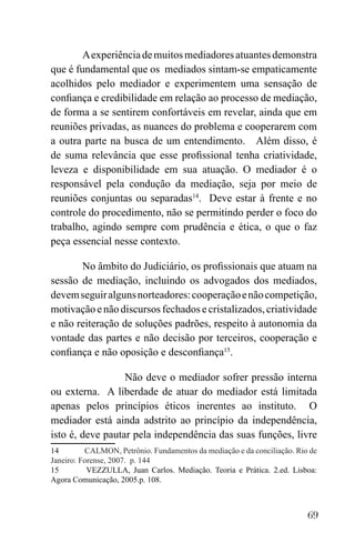 69
Aexperiênciademuitosmediadoresatuantesdemonstra
que é fundamental que os mediados sintam-se empaticamente
acolhidos pelo mediador e experimentem uma sensação de
confiança e credibilidade em relação ao processo de mediação,
de forma a se sentirem confortáveis em revelar, ainda que em
reuniões privadas, as nuances do problema e cooperarem com
a outra parte na busca de um entendimento. Além disso, é
de suma relevância que esse profissional tenha criatividade,
leveza e disponibilidade em sua atuação. O mediador é o
responsável pela condução da mediação, seja por meio de
reuniões conjuntas ou separadas14
. Deve estar à frente e no
controle do procedimento, não se permitindo perder o foco do
trabalho, agindo sempre com prudência e ética, o que o faz
peça essencial nesse contexto.
No âmbito do Judiciário, os profissionais que atuam na
sessão de mediação, incluindo os advogados dos mediados,
devemseguiralgunsnorteadores:cooperaçãoenãocompetição,
motivação e não discursos fechados e cristalizados, criatividade
e não reiteração de soluções padrões, respeito à autonomia da
vontade das partes e não decisão por terceiros, cooperação e
confiança e não oposição e desconfiança15
.
Não deve o mediador sofrer pressão interna
ou externa. A liberdade de atuar do mediador está limitada
apenas pelos princípios éticos inerentes ao instituto. O
mediador está ainda adstrito ao princípio da independência,
isto é, deve pautar pela independência das suas funções, livre
14 CALMON, Petrônio. Fundamentos da mediação e da conciliação. Rio de
Janeiro: Forense, 2007. p. 144
15 VEZZULLA, Juan Carlos. Mediação. Teoria e Prática. 2.ed. Lisboa:
Agora Comunicação, 2005.p. 108.
 