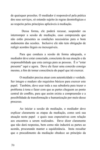 70
de quaisquer pressões. O mediador é responsável pela prática
dos seus serviços, só estando sujeito às regras deontológicas e
ao respeito pelos princípios aplicáveis à mediação.
Dessa forma, ele poderá recusar, suspender ou
interromper a sessão de mediação, caso compreenda que
não estão presentes as condições necessárias para o bom
andamento das sessões. Inclusive ele não tem obrigação de
redigir acordos ilegais ou inexequíveis.
Para que conduza a sessão de forma adequada, o
mediador deve estar conectado, consciente da sua atuação e da
responsabilidade que esta carrega para as pessoas. É o “estar
presente” aqui e agora. Deve ele fazer uma conexão consigo
mesmo, a fim de tomar consciência do papel que irá exercer.
O mediador precisa atuar com autenticidade e verdade.
Ser íntegro e maduro são requisitos básicos para exercer este
papel. Também, deve usar toda a sua sabedoria para trazer o
problema à tona e fazer com que as partes cheguem ao ponto
central do conflito, para que assim exista a compreensão e a
possibilidade de transformação e humanização por meio desse
processo.
Ao iniciar a sessão de mediação, o mediador deve
explicar claramente as etapas da mediação, como será sua
atuação neste papel e quais suas expectativas com relação
aos encontros a serem realizados. Deve dizer claramente
que não dará respostas, bem como não induzirá as partes ao
acordo, procurando manter a equidistância. Insta ressaltar
que o procedimento da mediação obedece ao princípio da
 