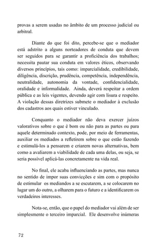 72
provas a serem usadas no âmbito de um processo judicial ou
arbitral.
Diante do que foi dito, percebe-se que o mediador
está adstrito a alguns norteadores de conduta que devem
ser seguidos para se garantir a proficiência dos trabalhos;
necessita pautar sua conduta em valores éticos, observando
diversos princípios, tais como: imparcialidade, credibilidade,
diligência, discrição, prudência, competência, independência,
neutralidade, autonomia da vontade, confidencialidade,
oralidade e informalidade. Ainda, deverá respeitar a ordem
pública e as leis vigentes, devendo agir com lisura e respeito.
A violação dessas diretrizes submete o mediador à exclusão
dos cadastros aos quais estiver vinculado.
Conquanto o mediador não deva exercer juízos
valorativos sobre o que é bom ou não para as partes ou para
aquele determinado contexto, pode, por meio de ferramentas,
auxiliar os mediados a refletirem sobre o que estão fazendo
e estimulá-los a pensarem e criarem novas alternativas, bem
como a avaliarem a viabilidade de cada uma delas, ou seja, se
seria possível aplicá-las concretamente na vida real.
No final, ele acaba influenciando as partes, mas nunca
no sentido de impor suas convicções e sim com o propósito
de estimular os mediandos a se escutarem, a se colocarem no
lugar um do outro, a olharem para o futuro e a identificarem os
verdadeiros interesses.
Nota-se, então, que o papel do mediador vai além de ser
simplesmente o terceiro imparcial. Ele desenvolve inúmeras
 