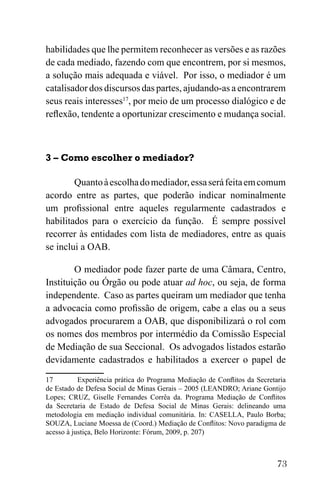 73
habilidades que lhe permitem reconhecer as versões e as razões
de cada mediado, fazendo com que encontrem, por si mesmos,
a solução mais adequada e viável. Por isso, o mediador é um
catalisador dos discursos das partes, ajudando-as a encontrarem
seus reais interesses17
, por meio de um processo dialógico e de
reflexão, tendente a oportunizar crescimento e mudança social.
3 – Como escolher o mediador?
Quantoàescolhadomediador,essaseráfeitaemcomum
acordo entre as partes, que poderão indicar nominalmente
um profissional entre aqueles regularmente cadastrados e
habilitados para o exercício da função. É sempre possível
recorrer às entidades com lista de mediadores, entre as quais
se inclui a OAB.
O mediador pode fazer parte de uma Câmara, Centro,
Instituição ou Órgão ou pode atuar ad hoc, ou seja, de forma
independente. Caso as partes queiram um mediador que tenha
a advocacia como profissão de origem, cabe a elas ou a seus
advogados procurarem a OAB, que disponibilizará o rol com
os nomes dos membros por intermédio da Comissão Especial
de Mediação de sua Seccional. Os advogados listados estarão
devidamente cadastrados e habilitados a exercer o papel de
17 Experiência prática do Programa Mediação de Conflitos da Secretaria
de Estado de Defesa Social de Minas Gerais – 2005 (LEANDRO; Ariane Gontijo
Lopes; CRUZ, Giselle Fernandes Corrêa da. Programa Mediação de Conflitos
da Secretaria de Estado de Defesa Social de Minas Gerais: delineando uma
metodologia em mediação individual comunitária. In: CASELLA, Paulo Borba;
SOUZA, Luciane Moessa de (Coord.) Mediação de Conflitos: Novo paradigma de
acesso à justiça, Belo Horizonte: Fórum, 2009, p. 207)
 