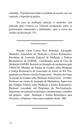 74
mediador. O profissional então é escolhido de acordo com seu
currículo e experiência prática.
No caso de mediação judicial, o mediador será
indicado pela Comarca ou Tribunal competente, entre os
profissionais cadastrados e habilitados, após o curso nos
moldes da Resolução 125.
Ricardo Cesar Correa Pires Dornelles: Advogado,
Mediador, especialista em Mediação e Justiça Restaurativa.
Presidente da Comissão Especial de Mediação e Práticas
Restaurativas da OAB/RS. Coordenador geral da Casa de
Mediação OAB/RS. Instrutor na formação de mediadores pelo
TJRS/CNJ. Membro do Núcleo de Estudos sobre Mediação
e Justiça Restaurativa da Associação de Juízes do RS. Pós-
graduado em Direito e Gestão Empresarial. Membro do Grupo
Avançado de Estudos sobre Mediação Institucional – GAMEI.
Professor em cursos de formação de Mediadores, Supervisor
dos Estágios Práticos sobre Mediação e Justiça Restaurativa.
Professor convidado em Programas de Pós-Graduação.
Palestrante em seminários nacionais e internacionais, consultor
em projetos sobre Mediação e Justiça Restaurativa para
Governos e Empresas. Atua como mediador desde 2001.
 