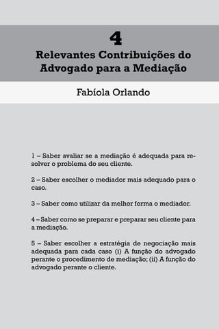 1
Diferentes Formas de se Lidar
com uma Controvérsia
Francisco Maia Neto
1 Aspectos gerais da solução de conflitos.
1.1 - Autotutela.
1.2 – Autocomposição.
1.3 – Tutela jurisdicional.
2 – Soluções para o acesso à Justiça.
3 – Mecanismos extrajudiciais de solução de conflitos.
3.1 – Negociação.
3.2 – Mediação.
3.3 – Conciliação.
3.4 – Arbitragem.
4 – Outros meios extrajudiciais de solução de conflitos.
4.1 – Rente-a-judge.
4.2 – Baseball Arbitration.
4.3 – High-Low Arbitration.
4.4 – Mini-trial.
4.5 – Early neutral evaluation.
4.6 – Neutral fact-finding.
4.7 – Disputes Resolution Board - DRB.
4.8 – Consensus building.
4.9 – Ombudsman.
17
1
Diferentes Formas de se Lidar
com uma Controvérsia
Francisco Maia Neto
1 Aspectos gerais da solução de conflitos.
1.1 - Autotutela.
1.2 – Autocomposição.
1.3 – Tutela jurisdicional.
2 – Soluções para o acesso à Justiça.
3 – Mecanismos extrajudiciais de solução de conflitos.
3.1 – Negociação.
3.2 – Mediação.
3.3 – Conciliação.
3.4 – Arbitragem.
4 – Outros meios extrajudiciais de solução de conflitos.
4.1 – Rente-a-judge.
4.2 – Baseball Arbitration.
4.3 – High-Low Arbitration.
4.4 – Mini-trial.
4.5 – Early neutral evaluation.
4.6 – Neutral fact-finding.
4.7 – Disputes Resolution Board - DRB.
4.8 – Consensus building.
4.9 – Ombudsman.
17
1
Diferentes Formas de se Lidar
com uma Controvérsia
Francisco Maia Neto
1 Aspectos gerais da solução de conflitos.
1.1 - Autotutela.
1.2 – Autocomposição.
1.3 – Tutela jurisdicional.
2 – Soluções para o acesso à Justiça.
3 – Mecanismos extrajudiciais de solução de conflitos.
3.1 – Negociação.
3.2 – Mediação.
3.3 – Conciliação.
3.4 – Arbitragem.
4 – Outros meios extrajudiciais de solução de conflitos.
4.1 – Rente-a-judge.
4.2 – Baseball Arbitration.
4.3 – High-Low Arbitration.
4.4 – Mini-trial.
4.5 – Early neutral evaluation.
4.6 – Neutral fact-finding.
4.7 – Disputes Resolution Board - DRB.
4.8 – Consensus building.
4.9 – Ombudsman.
75
4
Relevantes Contribuições do
Advogado para a Mediação
Fabíola Orlando
1 – Saber avaliar se a mediação é adequada para re-
solver o problema do seu cliente.
2 – Saber escolher o mediador mais adequado para o
caso.
3 – Saber como utilizar da melhor forma o mediador.
4 – Saber como se preparar e preparar seu cliente para
a mediação.
5 – Saber escolher a estratégia de negociação mais
adequada para cada caso (i) A função do advogado
perante o procedimento de mediação; (ii) A função do
advogado perante o cliente.
 