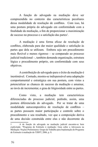 76
A função do advogado na mediação deve ser
compreendida no contexto das características peculiares
dessa modalidade de resolução de conflitos. Com isso, há
uma postura própria do advogado em conformidade com a
finalidade da mediação, a fim de proporcionar a maximização
de sucesso no processo e a satisfação das partes1
.
A mediação é uma forma eficaz de resolução de
conflitos, elaborada para dar maior qualidade e satisfação às
partes que dela se utilizam. Embora seja um procedimento
mais flexível e menos rigoroso – se comparado ao processo
judicial tradicional –, também demanda organização, estrutura
lógica e procedimento próprio, em conformidade com seus
objetivos.
A contribuição do advogado para o êxito da mediação é
inestimável. Contudo, mostra-se indispensável uma adaptação
comportamental e estratégica em sua postura, com vistas a
potencializar as chances de sucesso da mediação e amainar,
ao invés de incrementar, o grau de litigiosidade entre as partes.
Como visto, a mediação tem características
diferenciadas do processo judicial, pedindo, assim, uma
postura diferenciada do advogado. Por se tratar de uma
modalidade autocompositiva de resolução de conflitos –
as partes possuem maior participação e controle sobre o
procedimento e seu resultado, vez que a composição deriva
de uma decisão construída entre elas e não decorrente da
1 A de função do advogado na mediação judicial encontra-se bem
explicitada: “Programa de Estímulo à mediação: Guia sobre a Advocacia na
Mediação: Noções Preliminares: Grupo de Trabalho para Implantação do Programa
de Estímulo à mediação do TJDFT, 2006, p. 9.
 