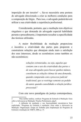 77
imposição de um terceiro2
–, faz-se necessária uma postura
do advogado direcionada a criar as melhores condições para
a composição do litígio. Para isso, o advogado poderá/deverá
utilizar a sua criatividade e experiência profissional.
Considerando, portanto, que a mediação tem objetivos
singulares e que demanda do advogado especial habilidade
perante o procedimento, é importante ressaltar a especificidade
das técnicas utilizadas.
A maior flexibilidade da mediação proporciona
e incentiva a criatividade das partes para proporem e
construírem soluções que abranjam ainda mais a satisfação
dos seus interesses, desde os econômicos como também os
não-econômicos:
soluções estruturadas, ou seja, aquelas que
contam com o uso da criatividade das partes e
de seus advogados para buscar ganhos mútuos,
constituem as soluções ótimas de uma demanda,
quando comparada com o processo judicial
tradicional, que se restringe somente ao pedido
do autor, quando consolidada a relação jurídica
processual.3
Com este novo paradigma da justiça contemporânea,
2 Para melhor análise, verificar: Programa de Estímulo à Mediação: Guia
sobre a Advocacia na Mediação: Noções Preliminares, pág.8.
3 A definição de mediação e sua funcionalidade encontram-se bem
explicitada: “Programa de Estímulo à mediação: Guia sobre a Advocacia na
Mediação: Organização: Grupo de Trabalho para Implantação do Programa de
Estímulo à mediação do TJDFT, 2006, p. 15.
 