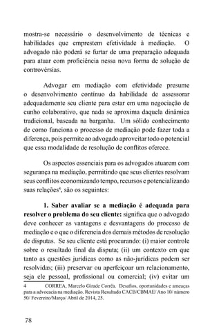 78
mostra-se necessário o desenvolvimento de técnicas e
habilidades que emprestem efetividade à mediação. O
advogado não poderá se furtar de uma preparação adequada
para atuar com proficiência nessa nova forma de solução de
controvérsias.
Advogar em mediação com efetividade presume
o desenvolvimento contínuo da habilidade de assessorar
adequadamente seu cliente para estar em uma negociação de
cunho colaborativo, que nada se aproxima daquela dinâmica
tradicional, baseada na barganha. Um sólido conhecimento
de como funciona o processo de mediação pode fazer toda a
diferença, pois permite ao advogado aproveitar todo o potencial
que essa modalidade de resolução de conflitos oferece.
Os aspectos essenciais para os advogados atuarem com
segurança na mediação, permitindo que seus clientes resolvam
seus conflitos economizando tempo, recursos e potencializando
suas relações4
, são os seguintes:
1. Saber avaliar se a mediação é adequada para
resolver o problema do seu cliente: significa que o advogado
deve conhecer as vantagens e desvantagens do processo de
mediação e o que o diferencia dos demais métodos de resolução
de disputas. Se seu cliente está procurando: (i) maior controle
sobre o resultado final da disputa; (ii) um contexto em que
tanto as questões jurídicas como as não-jurídicas podem ser
resolvidas; (iii) preservar ou aperfeiçoar um relacionamento,
seja ele pessoal, profissional ou comercial; (iv) evitar um
4 CORREA, Marcelo Girade Corrêa. Desafios, oportunidades e ameaças
para a advocacia na mediação. Revista Resultado CACB/CBMAE/Ano 10/ número
50/ Fevereiro/Março/ Abril de 2014, 25.
 