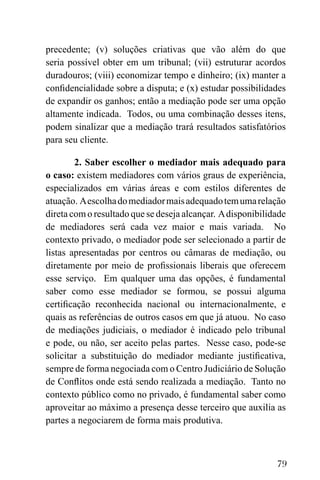 79
precedente; (v) soluções criativas que vão além do que
seria possível obter em um tribunal; (vii) estruturar acordos
duradouros; (viii) economizar tempo e dinheiro; (ix) manter a
confidencialidade sobre a disputa; e (x) estudar possibilidades
de expandir os ganhos; então a mediação pode ser uma opção
altamente indicada. Todos, ou uma combinação desses itens,
podem sinalizar que a mediação trará resultados satisfatórios
para seu cliente.
2. Saber escolher o mediador mais adequado para
o caso: existem mediadores com vários graus de experiência,
especializados em várias áreas e com estilos diferentes de
atuação. Aescolhadomediadormaisadequadotemumarelação
direta com o resultado que se deseja alcançar. Adisponibilidade
de mediadores será cada vez maior e mais variada. No
contexto privado, o mediador pode ser selecionado a partir de
listas apresentadas por centros ou câmaras de mediação, ou
diretamente por meio de profissionais liberais que oferecem
esse serviço. Em qualquer uma das opções, é fundamental
saber como esse mediador se formou, se possui alguma
certificação reconhecida nacional ou internacionalmente, e
quais as referências de outros casos em que já atuou. No caso
de mediações judiciais, o mediador é indicado pelo tribunal
e pode, ou não, ser aceito pelas partes. Nesse caso, pode-se
solicitar a substituição do mediador mediante justificativa,
sempre de forma negociada com o Centro Judiciário de Solução
de Conflitos onde está sendo realizada a mediação. Tanto no
contexto público como no privado, é fundamental saber como
aproveitar ao máximo a presença desse terceiro que auxilia as
partes a negociarem de forma mais produtiva.
 