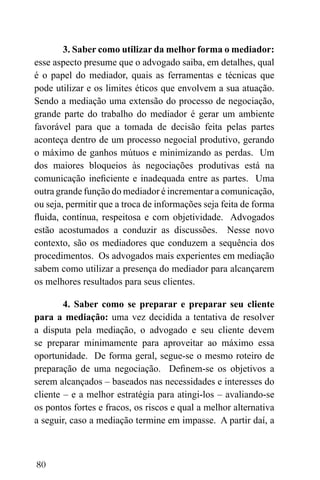 80
3. Saber como utilizar da melhor forma o mediador:
esse aspecto presume que o advogado saiba, em detalhes, qual
é o papel do mediador, quais as ferramentas e técnicas que
pode utilizar e os limites éticos que envolvem a sua atuação.
Sendo a mediação uma extensão do processo de negociação,
grande parte do trabalho do mediador é gerar um ambiente
favorável para que a tomada de decisão feita pelas partes
aconteça dentro de um processo negocial produtivo, gerando
o máximo de ganhos mútuos e minimizando as perdas. Um
dos maiores bloqueios às negociações produtivas está na
comunicação ineficiente e inadequada entre as partes. Uma
outra grande função do mediador é incrementar a comunicação,
ou seja, permitir que a troca de informações seja feita de forma
fluida, contínua, respeitosa e com objetividade. Advogados
estão acostumados a conduzir as discussões. Nesse novo
contexto, são os mediadores que conduzem a sequência dos
procedimentos. Os advogados mais experientes em mediação
sabem como utilizar a presença do mediador para alcançarem
os melhores resultados para seus clientes.
4. Saber como se preparar e preparar seu cliente
para a mediação: uma vez decidida a tentativa de resolver
a disputa pela mediação, o advogado e seu cliente devem
se preparar minimamente para aproveitar ao máximo essa
oportunidade. De forma geral, segue-se o mesmo roteiro de
preparação de uma negociação. Definem-se os objetivos a
serem alcançados – baseados nas necessidades e interesses do
cliente – e a melhor estratégia para atingi-los – avaliando-se
os pontos fortes e fracos, os riscos e qual a melhor alternativa
a seguir, caso a mediação termine em impasse. A partir daí, a
 