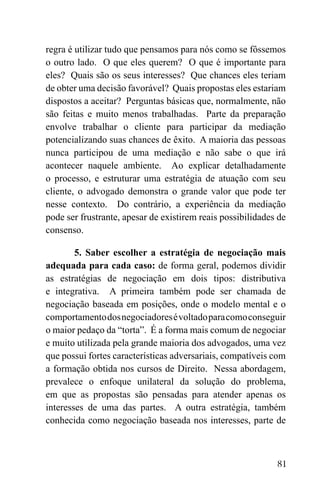 81
regra é utilizar tudo que pensamos para nós como se fôssemos
o outro lado. O que eles querem? O que é importante para
eles? Quais são os seus interesses? Que chances eles teriam
de obter uma decisão favorável? Quais propostas eles estariam
dispostos a aceitar? Perguntas básicas que, normalmente, não
são feitas e muito menos trabalhadas. Parte da preparação
envolve trabalhar o cliente para participar da mediação
potencializando suas chances de êxito. A maioria das pessoas
nunca participou de uma mediação e não sabe o que irá
acontecer naquele ambiente. Ao explicar detalhadamente
o processo, e estruturar uma estratégia de atuação com seu
cliente, o advogado demonstra o grande valor que pode ter
nesse contexto. Do contrário, a experiência da mediação
pode ser frustrante, apesar de existirem reais possibilidades de
consenso.
5. Saber escolher a estratégia de negociação mais
adequada para cada caso: de forma geral, podemos dividir
as estratégias de negociação em dois tipos: distributiva
e integrativa. A primeira também pode ser chamada de
negociação baseada em posições, onde o modelo mental e o
comportamentodosnegociadoresévoltadoparacomoconseguir
o maior pedaço da “torta”. É a forma mais comum de negociar
e muito utilizada pela grande maioria dos advogados, uma vez
que possui fortes características adversariais, compatíveis com
a formação obtida nos cursos de Direito. Nessa abordagem,
prevalece o enfoque unilateral da solução do problema,
em que as propostas são pensadas para atender apenas os
interesses de uma das partes. A outra estratégia, também
conhecida como negociação baseada nos interesses, parte de
 