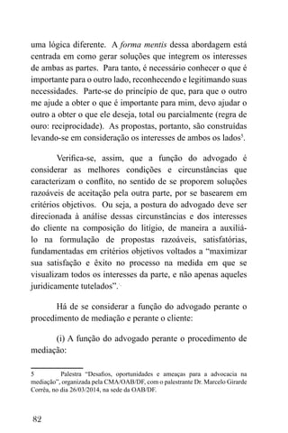 82
uma lógica diferente. A forma mentis dessa abordagem está
centrada em como gerar soluções que integrem os interesses
de ambas as partes. Para tanto, é necessário conhecer o que é
importante para o outro lado, reconhecendo e legitimando suas
necessidades. Parte-se do princípio de que, para que o outro
me ajude a obter o que é importante para mim, devo ajudar o
outro a obter o que ele deseja, total ou parcialmente (regra de
ouro: reciprocidade). As propostas, portanto, são construídas
levando-se em consideração os interesses de ambos os lados5
.
Verifica-se, assim, que a função do advogado é
considerar as melhores condições e circunstâncias que
caracterizam o conflito, no sentido de se proporem soluções
razoáveis de aceitação pela outra parte, por se basearem em
critérios objetivos. Ou seja, a postura do advogado deve ser
direcionada à análise dessas circunstâncias e dos interesses
do cliente na composição do litígio, de maneira a auxiliá-
lo na formulação de propostas razoáveis, satisfatórias,
fundamentadas em critérios objetivos voltados a “maximizar
sua satisfação e êxito no processo na medida em que se
visualizam todos os interesses da parte, e não apenas aqueles
juridicamente tutelados”.·.
Há de se considerar a função do advogado perante o
procedimento de mediação e perante o cliente:
(i) A função do advogado perante o procedimento de
mediação:
5 Palestra “Desafios, oportunidades e ameaças para a advocacia na
mediação”, organizada pela CMA/OAB/DF, com o palestrante Dr. Marcelo Girarde
Corrêa, no dia 26/03/2014, na sede da OAB/DF.
 