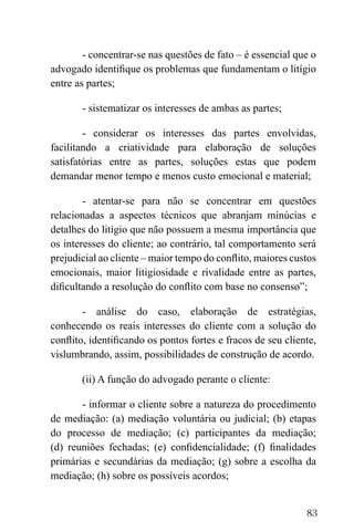 83
- concentrar-se nas questões de fato – é essencial que o
advogado identifique os problemas que fundamentam o litígio
entre as partes;
- sistematizar os interesses de ambas as partes;
- considerar os interesses das partes envolvidas,
facilitando a criatividade para elaboração de soluções
satisfatórias entre as partes, soluções estas que podem
demandar menor tempo e menos custo emocional e material;
- atentar-se para não se concentrar em questões
relacionadas a aspectos técnicos que abranjam minúcias e
detalhes do litígio que não possuem a mesma importância que
os interesses do cliente; ao contrário, tal comportamento será
prejudicial ao cliente – maior tempo do conflito, maiores custos
emocionais, maior litigiosidade e rivalidade entre as partes,
dificultando a resolução do conflito com base no consenso”;
- análise do caso, elaboração de estratégias,
conhecendo os reais interesses do cliente com a solução do
conflito, identificando os pontos fortes e fracos de seu cliente,
vislumbrando, assim, possibilidades de construção de acordo.
(ii) A função do advogado perante o cliente:
- informar o cliente sobre a natureza do procedimento
de mediação: (a) mediação voluntária ou judicial; (b) etapas
do processo de mediação; (c) participantes da mediação;
(d) reuniões fechadas; (e) confidencialidade; (f) finalidades
primárias e secundárias da mediação; (g) sobre a escolha da
mediação; (h) sobre os possíveis acordos;
 