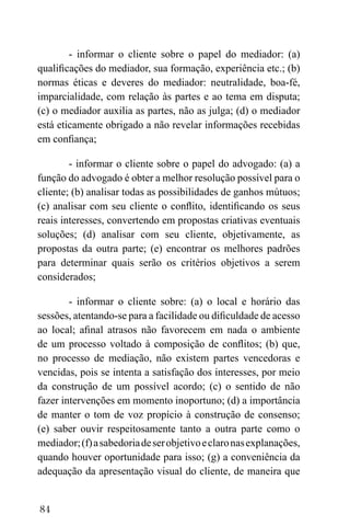 84
- informar o cliente sobre o papel do mediador: (a)
qualificações do mediador, sua formação, experiência etc.; (b)
normas éticas e deveres do mediador: neutralidade, boa-fé,
imparcialidade, com relação às partes e ao tema em disputa;
(c) o mediador auxilia as partes, não as julga; (d) o mediador
está eticamente obrigado a não revelar informações recebidas
em confiança;
- informar o cliente sobre o papel do advogado: (a) a
função do advogado é obter a melhor resolução possível para o
cliente; (b) analisar todas as possibilidades de ganhos mútuos;
(c) analisar com seu cliente o conflito, identificando os seus
reais interesses, convertendo em propostas criativas eventuais
soluções; (d) analisar com seu cliente, objetivamente, as
propostas da outra parte; (e) encontrar os melhores padrões
para determinar quais serão os critérios objetivos a serem
considerados;
- informar o cliente sobre: (a) o local e horário das
sessões, atentando-se para a facilidade ou dificuldade de acesso
ao local; afinal atrasos não favorecem em nada o ambiente
de um processo voltado à composição de conflitos; (b) que,
no processo de mediação, não existem partes vencedoras e
vencidas, pois se intenta a satisfação dos interesses, por meio
da construção de um possível acordo; (c) o sentido de não
fazer intervenções em momento inoportuno; (d) a importância
de manter o tom de voz propício à construção de consenso;
(e) saber ouvir respeitosamente tanto a outra parte como o
mediador;(f)asabedoriadeserobjetivoeclaronasexplanações,
quando houver oportunidade para isso; (g) a conveniência da
adequação da apresentação visual do cliente, de maneira que
 
