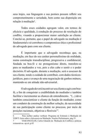 85
seus trajes, sua linguagem e sua postura possam refletir seu
comprometimento e seriedade, bem como sua disposição em
relação à mediação6
.
Todos esses cuidados agregam valor, em termos de
eficácia e qualidade, à condução do processo de resolução do
conflito, visando a proporcionar maior satisfação ao cliente.
Conclui-se, portanto, que o papel do advogado na mediação é
fundamental e só corrobora o compromisso ético e profissional
do advogado para com seu cliente.
É importante que o advogado reconheça que, na
mediação, em face do seu caráter personalíssimo de oralidade,
numa construção transdisciplinar, progressiva e confidencial,
fundada na boa-fé e no protagonismo direto, transfere-se
para os mediandos a voz, pois a eles cabe o sentir e o poder
decisório.O advogado, durante a mediação, será o assessor de
seu cliente, tendo o cuidado de contribuir, com dados técnicos-
jurídicos, para o avanço de uma negociação de ganhos mútuos,
mantendo-se em atitude não-adversarial.
Oadvogadodeveráincentivarseuclienteaagircomboa-
fé, a fim de conquistar a credibilidade do mediador e também
facilitar e incrementar as chances de entendimento. “(...) deve
também conscientizar o cliente da função do mediador, como
um condutor da construção da melhor solução, da necessidade
de sua participação como cliente no processo, por meio de
posições racionais, objetivas e flexíveis7
”.
6 Para melhor análise verificar: Programa de Estímulo à Mediação do
TJDFT: Guia sobre a Advocacia na Mediação: Noções Preliminares, pág.33.
7 VASCONCELOS, Carlos Eduardo de. Mediação de Conflitos e práticas
restaurativas. op.cit.,p.83
 