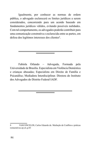 86
Igualmente, por conhecer as normas de ordem
pública, o advogado esclarecerá os limites jurídicos a serem
considerados, concorrendo para um acordo baseado em
fundamentos jurídicos válidos, evitando possíveis nulidades.
Com tal comportamento, os advogados poderão contribuir para
uma comunicação construtiva e esclarecida entre as partes, em
defesa dos legítimos interesses dos clientes8
.
Fabíola Orlando – Advogada, Formada pela
Universidade de Brasília. Especialista em Violência Doméstica
e crianças abusadas; Especialista em Direito de Família e
Psicanálise; Mediadora Interdisciplinar. Diretora do Instituto
dos Advogados do Distrito Federal IADF.
8 VASCONCELOS, Carlos Eduardo de. Mediação de Conflitos e práticas
restaurativas.op.cit.,p.83
 