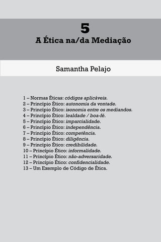1
Diferentes Formas de se Lidar
com uma Controvérsia
Francisco Maia Neto
1 Aspectos gerais da solução de conflitos.
1.1 - Autotutela.
1.2 – Autocomposição.
1.3 – Tutela jurisdicional.
2 – Soluções para o acesso à Justiça.
3 – Mecanismos extrajudiciais de solução de conflitos.
3.1 – Negociação.
3.2 – Mediação.
3.3 – Conciliação.
3.4 – Arbitragem.
4 – Outros meios extrajudiciais de solução de conflitos.
4.1 – Rente-a-judge.
4.2 – Baseball Arbitration.
4.3 – High-Low Arbitration.
4.4 – Mini-trial.
4.5 – Early neutral evaluation.
4.6 – Neutral fact-finding.
4.7 – Disputes Resolution Board - DRB.
4.8 – Consensus building.
4.9 – Ombudsman.
17
1
Diferentes Formas de se Lidar
com uma Controvérsia
Francisco Maia Neto
1 Aspectos gerais da solução de conflitos.
1.1 - Autotutela.
1.2 – Autocomposição.
1.3 – Tutela jurisdicional.
2 – Soluções para o acesso à Justiça.
3 – Mecanismos extrajudiciais de solução de conflitos.
3.1 – Negociação.
3.2 – Mediação.
3.3 – Conciliação.
3.4 – Arbitragem.
4 – Outros meios extrajudiciais de solução de conflitos.
4.1 – Rente-a-judge.
4.2 – Baseball Arbitration.
4.3 – High-Low Arbitration.
4.4 – Mini-trial.
4.5 – Early neutral evaluation.
4.6 – Neutral fact-finding.
4.7 – Disputes Resolution Board - DRB.
4.8 – Consensus building.
4.9 – Ombudsman.
17
1
Diferentes Formas de se Lidar
com uma Controvérsia
Francisco Maia Neto
1 Aspectos gerais da solução de conflitos.
1.1 - Autotutela.
1.2 – Autocomposição.
1.3 – Tutela jurisdicional.
2 – Soluções para o acesso à Justiça.
3 – Mecanismos extrajudiciais de solução de conflitos.
3.1 – Negociação.
3.2 – Mediação.
3.3 – Conciliação.
3.4 – Arbitragem.
4 – Outros meios extrajudiciais de solução de conflitos.
4.1 – Rente-a-judge.
4.2 – Baseball Arbitration.
4.3 – High-Low Arbitration.
4.4 – Mini-trial.
4.5 – Early neutral evaluation.
4.6 – Neutral fact-finding.
4.7 – Disputes Resolution Board - DRB.
4.8 – Consensus building.
4.9 – Ombudsman.
87
5
A Ética na/da Mediação
Samantha Pelajo
1 – Normas Éticas: códigos aplicáveis.
2 – Princípio Ético: autonomia da vontade.
3 – Princípio Ético: isonomia entre os mediandos.
4 – Princípio Ético: lealdade / boa-fé.
5 – Princípio Ético: imparcialidade.
6 – Princípio Ético: independência.
7 – Princípio Ético: competência.
8 – Princípio Ético: diligência.
9 – Princípio Ético: credibilidade.
10 – Princípio Ético: informalidade.
11 – Princípio Ético: não-adversaridade.
12 – Princípio Ético: confidencialidade.
13 – Um Exemplo de Código de Ética.
 