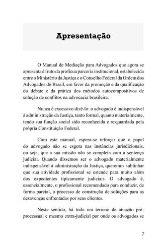 7
Apresentação
O Manual de Mediação para Advogados que agora se
apresenta é fruto da profícua parceria institucional, estabelecida
entreoMinistériodaJustiçaeoConselhoFederaldaOrdemdos
Advogados do Brasil, em favor da promoção e da qualificação
do debate e da prática dos métodos autocompositivos de
solução de conflitos na advocacia brasileira.
Nunca é excessivo dizê-lo: o advogado é indispensável
à administração da Justiça, tanto formal, quanto materialmente,
tendo sua função social sido reconhecida e resguardada pela
própria Constituição Federal.
Com este manual, espera-se reforçar que o papel
do advogado não se esgota nas instâncias jurisdicionais,
ou seja, que a sua missão não se completa com a sentença
judicial. Quando dissemos ser o advogado materialmente
indispensável à administração da Justiça, queremos sublinhar
que sua atividade profissional se estende para muito além
dos expedientes tipicamente judiciais. O advogado é,
essencialmente, o profissional recomendado para conduzir, de
forma parcial, o processo de construção de soluções para as
desavenças enfrentadas por seus clientes.
Neste sentido, há todo um terreno de atuação pré-
processual e mesmo extra-judicial por onde os advogados se
 
