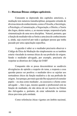88
1 – Normas Éticas: códigos aplicáveis.
Consoante se depreende dos capítulos anteriores, a
mediação tem natureza transdisciplinar, porquanto oriunda de
diversas áreas do conhecimento, como a Filosofia, a Sociologia,
a Psicologia, a Comunicação, a Negociação, o Direito, a Teoria
dos Jogos, dentre outros, e, ao mesmo tempo, responsável pela
sistematização de uma nova disciplina. Natural, portanto, que
a função de mediador não se limite a uma área do conhecimento
e, ainda, seja exercível por toda e qualquer pessoa que tenha
passado por uma capacitação específica.
A questão é saber se o mediador precisaria observar o
Código de Ética da Mediação tão simplesmente ou se também
estaria vinculado às normas éticas de sua profissão de origem.
Sendo o mediador advogado, por exemplo, precisaria ele
respeitar as diretrizes do Código da OAB?
Conquanto não se possa desconsiderar as saudáveis
divergências de opinião a respeito do tema, a resposta a essa
questão parece ser positiva: o mediador deve se sujeitar aos
norteadores éticos da função mediativa e de sua profissão de
origem. Issoporque,pormaisquenãolhesejapossívelcumular
papéis – ou atua como mediador , ou assessora o cliente como
advogado –, fato é que, mesmo quando o profissional está na
função de mediador, ele não deixa de ser inscrito na Ordem
dos Advogados e, portanto, de estar submetido às normas
éticas previstas pela entidade.
Como referências éticas vigentes em âmbito nacional,
 