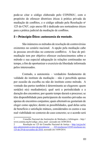 89
pode-se citar o código elaborado pelo CONIMA1
, com o
propósito de oferecer diretrizes éticas à prática privada da
mediação de conflitos, e o código editado pela Resolução no
125 do CNJ2
, cujo anexo III é dedicado aos norteadores éticos
para a prática judicial da mediação de conflitos.
2 – Princípio Ético: autonomia da vontade.
São inúmeros os métodos de resolução de controvérsias
existentes no cenário nacional. A opção pela mediação cabe
às pessoas envolvidas no contexto conflitivo. A fase de pré-
mediação tem por objetivo oferecer esclarecimentos sobre o
método e sua especial adequação às relações continuadas no
tempo, a fim de oportunizar o exercício da liberdade informada
pelos interessados.
Contudo, a autonomia – verdadeiro fundamento de
validade do instituto da mediação – não é percebida apenas
por ocasião da escolha ou não do instituto como método. A
vontade das partes também é determinante ao elegerem: quem
será(ão) o(s) mediador(es); qual será a periodicidade e a
duração dos encontros; por quanto tempo durará o processo; se
têm disponibilidade para participarem de reuniões privadas ou
apenas de encontros conjuntos; quais alternativas gostariam de
eleger como opções; dentre as possibilidades, qual delas seria
de benefício e satisfação mútuos, considerados os custos e sua
real viabilidade no contexto do caso concreto; se o acordo será
1 Conselho Nacional das Instituições de Mediação e Arbitragem – http://
www.conima.org.br/codigo_etica_med - acessado em 14/09/2014.
2 Resolução no 125 do Conselho Nacional de Justiça – http://cnj.jus.br/
atos-administrativos/atos-da-presidencia/ 323-resolucoes/12243-resolucao-no-
125-de-29-de-novembro-de-2010, acessado em 14/09/2014.
 