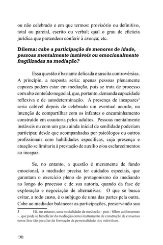 90
ou não celebrado e em que termos: provisório ou definitivo,
total ou parcial, escrito ou verbal; qual o grau de eficácia
jurídica que pretendem conferir à avença; etc.
Dilema: cabe a participação de menores de idade,
pessoas mentalmente instáveis ou emocionalmente
fragilizadas na mediação?
Essa questão é bastante delicada e suscita controvérsias.
A princípio, a resposta seria: apenas pessoas plenamente
capazes podem estar em mediação, pois se trata de processo
comaltoconteúdonegocial,que,portanto,demandacapacidade
reflexiva e de autodeterminação. A presença de incapazes3
seria cabível depois de celebrado um eventual acordo, na
intenção de compartilhar com os infantes o encaminhamento
construído em coautoria pelos adultos. Pessoas mentalmente
instáveis ou com um grau ainda inicial de senilidade poderiam
participar, desde que acompanhadas por psicólogos ou outros
profissionais com habilidades específicas, cuja presença e
atuação se limitaria à prestação de auxílio e/ou esclarecimentos
ao incapaz.
Se, no entanto, a questão é meramente de fundo
emocional, o mediador precisa ter cuidados especiais, que
garantam o exercício pleno do protagonismo do mediando
ao longo do processo e de sua autoria, quando da fase de
exploração e negociação de alternativas. O que se busca
evitar, a todo custo, é o subjugo de uma das partes pela outra.
Cabe ao mediador balancear as participações, preservando sua
3 Há, no entanto, uma modalidade de mediação - pais / filhos adolescentes
- , que pode se beneficiar da mediação como instrumento de construção de consenso
nessa fase tão peculiar da formação da personalidade dos indivíduos.
 