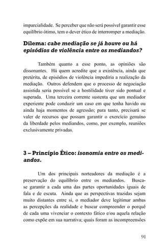 91
imparcialidade. Se perceber que não será possível garantir esse
equilíbrio ótimo, tem o dever ético de interromper a mediação.
Dilema: cabe mediação se já houve ou há
episódios de violência entre os mediandos?
Também quanto a esse ponto, as opiniões são
dissonantes. Há quem acredite que a existência, ainda que
pretérita, de episódios de violência impediria a realização da
mediação. Outros defendem que o processo de negociação
assistida seria possível se a hostilidade tiver sido pontual e
superada. Uma terceira corrente sustenta que um mediador
experiente pode conduzir um caso em que tenha havido ou
ainda haja momentos de agressão; para tanto, precisará se
valer de recursos que possam garantir o exercício genuíno
da liberdade pelos mediandos, como, por exemplo, reuniões
exclusivamente privadas.
3 – Princípio Ético: isonomia entre os medi-
andos.
Um dos principais norteadores da mediação é a
preservação do equilíbrio entre os mediandos. Busca-
se garantir a cada uma das partes oportunidades iguais de
fala e de escuta. Ainda que as perspectivas trazidas sejam
muito distantes entre si, o mediador deve legitimar ambas
as percepções da realidade e buscar compreender o porquê
de cada uma vivenciar o contexto fático e/ou aquela relação
como expõe em sua narrativa; quais foram as incompreensões
 