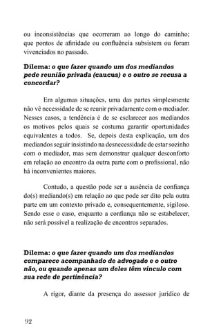92
ou inconsistências que ocorreram ao longo do caminho;
que pontos de afinidade ou confluência subsistem ou foram
vivenciados no passado.
Dilema: o que fazer quando um dos mediandos
pede reunião privada (caucus) e o outro se recusa a
concordar?
Em algumas situações, uma das partes simplesmente
não vê necessidade de se reunir privadamente com o mediador.
Nesses casos, a tendência é de se esclarecer aos mediandos
os motivos pelos quais se costuma garantir oportunidades
equivalentes a todos. Se, depois desta explicação, um dos
mediandos seguir insistindo na desnecessidade de estar sozinho
com o mediador, mas sem demonstrar qualquer desconforto
em relação ao encontro da outra parte com o profissional, não
há inconvenientes maiores.
Contudo, a questão pode ser a ausência de confiança
do(s) mediando(s) em relação ao que pode ser dito pela outra
parte em um contexto privado e, consequentemente, sigiloso.
Sendo esse o caso, enquanto a confiança não se estabelecer,
não será possível a realização de encontros separados.
Dilema: o que fazer quando um dos mediandos
comparece acompanhado de advogado e o outro
não, ou quando apenas um deles têm vínculo com
sua rede de pertinência?
A rigor, diante da presença do assessor jurídico de
 