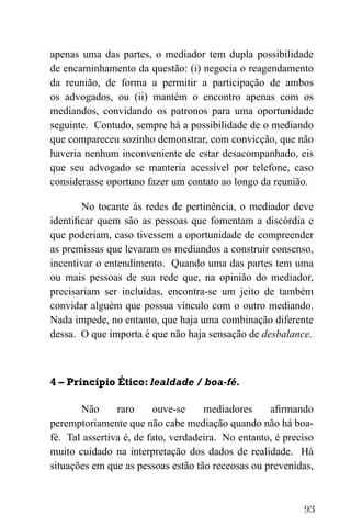 93
apenas uma das partes, o mediador tem dupla possibilidade
de encaminhamento da questão: (i) negocia o reagendamento
da reunião, de forma a permitir a participação de ambos
os advogados, ou (ii) mantém o encontro apenas com os
mediandos, convidando os patronos para uma oportunidade
seguinte. Contudo, sempre há a possibilidade de o mediando
que compareceu sozinho demonstrar, com convicção, que não
haveria nenhum inconveniente de estar desacompanhado, eis
que seu advogado se manteria acessível por telefone, caso
considerasse oportuno fazer um contato ao longo da reunião.
No tocante às redes de pertinência, o mediador deve
identificar quem são as pessoas que fomentam a discórdia e
que poderiam, caso tivessem a oportunidade de compreender
as premissas que levaram os mediandos a construir consenso,
incentivar o entendimento. Quando uma das partes tem uma
ou mais pessoas de sua rede que, na opinião do mediador,
precisariam ser incluídas, encontra-se um jeito de também
convidar alguém que possua vínculo com o outro mediando.
Nada impede, no entanto, que haja uma combinação diferente
dessa. O que importa é que não haja sensação de desbalance.
4 – Princípio Ético: lealdade / boa-fé.
Não raro ouve-se mediadores afirmando
peremptoriamente que não cabe mediação quando não há boa-
fé. Tal assertiva é, de fato, verdadeira. No entanto, é preciso
muito cuidado na interpretação dos dados de realidade. Há
situações em que as pessoas estão tão receosas ou prevenidas,
 