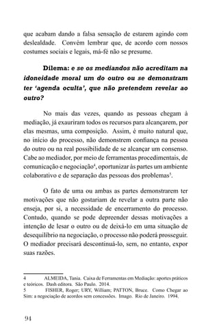 94
que acabam dando a falsa sensação de estarem agindo com
deslealdade. Convém lembrar que, de acordo com nossos
costumes sociais e legais, má-fé não se presume.
Dilema: e se os mediandos não acreditam na
idoneidade moral um do outro ou se demonstram
ter ‘agenda oculta’, que não pretendem revelar ao
outro?
No mais das vezes, quando as pessoas chegam à
mediação, já exauriram todos os recursos para alcançarem, por
elas mesmas, uma composição. Assim, é muito natural que,
no início do processo, não demonstrem confiança na pessoa
do outro ou na real possibilidade de se alcançar um consenso.
Cabe ao mediador, por meio de ferramentas procedimentais, de
comunicação e negociação4
, oportunizar às partes um ambiente
colaborativo e de separação das pessoas dos problemas5
.
O fato de uma ou ambas as partes demonstrarem ter
motivações que não gostariam de revelar a outra parte não
enseja, por si, a necessidade de encerramento do processo.
Contudo, quando se pode depreender dessas motivações a
intenção de lesar o outro ou de deixá-lo em uma situação de
desequilíbrio na negociação, o processo não poderá prosseguir.
O mediador precisará descontinuá-lo, sem, no entanto, expor
suas razões.
4 ALMEIDA, Tania. Caixa de Ferramentas em Mediação: aportes práticos
e teóricos. Dash editora. São Paulo. 2014.
5 FISHER, Roger; URY, William; PATTON, Bruce. Como Chegar ao
Sim: a negociação de acordos sem concessões. Imago. Rio de Janeiro. 1994.
 