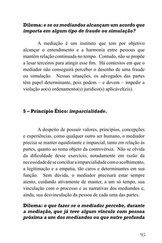 95
Dilema:e se os mediandos alcançam um acordo que
importa em algum tipo de fraude ou simulação?
A mediação é um instituto que tem por objetivo
alcançar o entendimento e a harmonia entre pessoas que
mantêm relação continuada no tempo. Contudo, não se propõe
a lesar terceiros para atingir esse fim. Há contextos em que o
mediador não conseguirá perceber o desenho de uma fraude
ou simulação. Nessas situações, os advogados das partes
têm papel determinante, pois podem – e devem – impedir a
violação ao(s) ordenamento(s) jurídico(s) aplicável(eis).
5 – Princípio Ético: imparcialidade.
A despeito de possuir valores, princípios, concepções
e experiências, como qualquer outro ser humano, o mediador
precisa se manter equidistante e imparcial, tanto em relação às
partes, quanto ao tema objeto da controvérsia. Não se olvida
da dificuldade desse exercício, notadamente em razão da
necessidadedeseconciliaraimparcialidadecomoacolhimento,
a legitimação e a empatia, tão caros e determinantes em sua
função. Sem dúvida, o mediador precisará estar sempre
atento, cuidando ativamente de manter, a um só tempo, sua
vinculação com o processo e as narrativas dos mediandos e,
ainda, sua desvinculação da pessoa de cada uma das partes.
Dilema: o que fazer se o mediador percebe, durante
a mediação, que já teve algum vínculo com pessoa
próxima a um dos mediandos ou que nutre profunda
 
