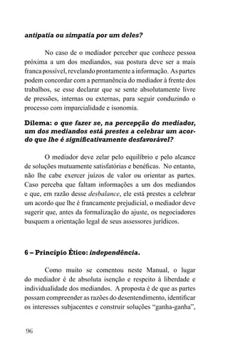 96
antipatia ou simpatia por um deles?
No caso de o mediador perceber que conhece pessoa
próxima a um dos mediandos, sua postura deve ser a mais
francapossível,revelandoprontamenteainformação. Aspartes
podem concordar com a permanência do mediador à frente dos
trabalhos, se esse declarar que se sente absolutamente livre
de pressões, internas ou externas, para seguir conduzindo o
processo com imparcialidade e isonomia.
Dilema: o que fazer se, na percepção do mediador,
um dos mediandos está prestes a celebrar um acor-
do que lhe é significativamente desfavorável?
O mediador deve zelar pelo equilíbrio e pelo alcance
de soluções mutuamente satisfatórias e benéficas. No entanto,
não lhe cabe exercer juízos de valor ou orientar as partes.
Caso perceba que faltam informações a um dos mediandos
e que, em razão desse desbalance, ele está prestes a celebrar
um acordo que lhe é francamente prejudicial, o mediador deve
sugerir que, antes da formalização do ajuste, os negociadores
busquem a orientação legal de seus assessores jurídicos.
6 – Princípio Ético: independência.
Como muito se comentou neste Manual, o lugar
do mediador é de absoluta isenção e respeito à liberdade e
individualidade dos mediandos. A proposta é de que as partes
possam compreender as razões do desentendimento, identificar
os interesses subjacentes e construir soluções “ganha-ganha”,
 