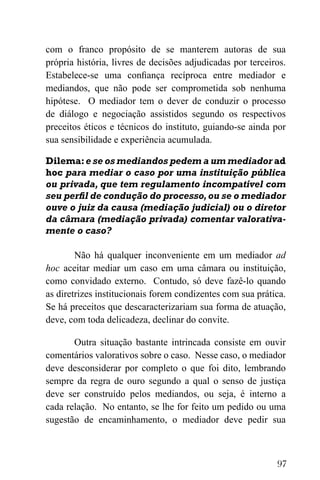 97
com o franco propósito de se manterem autoras de sua
própria história, livres de decisões adjudicadas por terceiros.
Estabelece-se uma confiança recíproca entre mediador e
mediandos, que não pode ser comprometida sob nenhuma
hipótese. O mediador tem o dever de conduzir o processo
de diálogo e negociação assistidos segundo os respectivos
preceitos éticos e técnicos do instituto, guiando-se ainda por
sua sensibilidade e experiência acumulada.
Dilema:e se os mediandos pedem a um mediador ad
hoc para mediar o caso por uma instituição pública
ou privada, que tem regulamento incompatível com
seu perfil de condução do processo,ou se o mediador
ouve o juiz da causa (mediação judicial) ou o diretor
da câmara (mediação privada) comentar valorativa-
mente o caso?
Não há qualquer inconveniente em um mediador ad
hoc aceitar mediar um caso em uma câmara ou instituição,
como convidado externo. Contudo, só deve fazê-lo quando
as diretrizes institucionais forem condizentes com sua prática.
Se há preceitos que descaracterizariam sua forma de atuação,
deve, com toda delicadeza, declinar do convite.
Outra situação bastante intrincada consiste em ouvir
comentários valorativos sobre o caso. Nesse caso, o mediador
deve desconsiderar por completo o que foi dito, lembrando
sempre da regra de ouro segundo a qual o senso de justiça
deve ser construído pelos mediandos, ou seja, é interno a
cada relação. No entanto, se lhe for feito um pedido ou uma
sugestão de encaminhamento, o mediador deve pedir sua
 