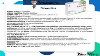 Dicloxacilina
NOMBRE GENÉRICO: Dicloxacilina.
NOMBRE COMERCIAL: DICLOCIL, DICLOMAX
CLASIFICACION: Es una penicilina semisintética perteneciente a la familia de las
isoxazolicas (cloxacilina, flucloxacilina).
INDICACIONES: Infecciones por Staphylococcusaureus resistentes a la penicilina. forunculosis, infecciones de heridas, abscesos otitis por
estafilococo, otros tipos de infección cuando se sospecha o se confirme como agente causal al estafilococo
MECANISMOS DE ACCION: Su absorción digestiva es rápida pero irregular, luego de su
administración oral se difunde bien a la sangre y los tejidos.
BIOTRANSFORMACION: Hepático
VIAS DE ADMINISTRACION: I.M. e I.V. Infecciones leves o moderadas debidas a microorganismos susceptibles: Niños y adultos
de 40 kg o más: 125-250 mg cada 6 horas V.O. Niños menores de 40 kg: 12.5 mg/kg/día en dosis divididas cada 6 horas V.O. En casos
de moderados a severos: 100-200 mg/kg/día por vía intravenosa por cinco días y continuar con las mismas dosis por vía oral hasta
completar diez o más días. Adultos: Una ampolleta (500 mg) I.M., cada seis horas, o bien, por vía intravenosa diluida en 50-100 ml de agua
estéril a goteo lento cada seis horas
VIAS DE ELIMINACION: Renal.
CONTRAINDICACIONES: Hipersensibilidad a la dicloxacilina o a otros antibióticos betalactámicos.
EFECTOS COLATERALES: Puede ocasionar Náuseas, vómitos, diarrea, dolor abdominal. Reacciones alérgicas, anafilaxia.
INTERACCION MEDICAMENTOSA: Puede disminuir la eficacia de los anticonceptivos orales. Puede interferir con resultados de
exámenes de orina.
SOBREDOSIS: Puede aparecer, nauseas, vómito, dolor epigástrico, depresión respiratoria, coma, convulsiones, falla renal, hipotensión.
FORMAS DE PRESENTACION: Cápsulas 500 mg capsulas, Polvo para suspensión de 250 mg/5 mlfrasco x 100 ml
INDICACIONES EN ODONTOLOGIA: Para abscesos.
 