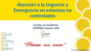 Dr. D. Víctor Gómez Martínez
Atención a la Urgencia y
Emergencia en entornos no
controlados
“ Primum non nocere ”
Jornadas de Residentes
SEMERGEN Canarias 2020
 