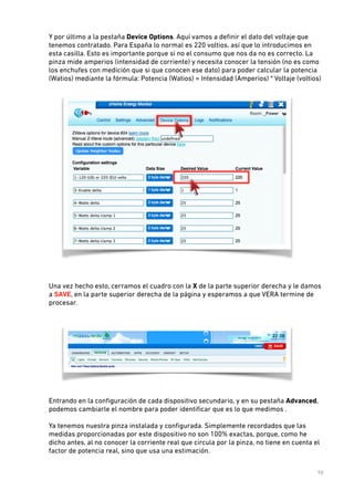 Y por último a la pestaña Device Options. Aquí vamos a deﬁnir el dato del voltaje que
tenemos contratado. Para España lo normal es 220 voltios, así que lo introducimos en
esta casilla. Esto es importante porque si no el consumo que nos da no es correcto. La
pinza mide amperios (intensidad de corriente) y necesita conocer la tensión (no es como
los enchufes con medición que si que conocen ese dato) para poder calcular la potencia
(Watios) mediante la fórmula: Potencia (Watios) = Intensidad (Amperios) * Voltaje (voltios)  

 
 
Una vez hecho esto, cerramos el cuadro con la X de la parte superior derecha y le damos
a SAVE, en la parte superior derecha de la página y esperamos a que VERA termine de
procesar. 
 

 
Entrando en la conﬁguración de cada dispositivo secundario, y en su pestaña Advanced,
podemos cambiarle el nombre para poder identiﬁcar que es lo que medimos . 
 

!

Ya tenemos nuestra pinza instalada y conﬁgurada. Simplemente recordados que las
medidas proporcionadas por este dispositivo no son 100% exactas, porque, como he
dicho antes, al no conocer la corriente real que circula por la pinza, no tiene en cuenta el
factor de potencia real, sino que usa una estimación.
10

 