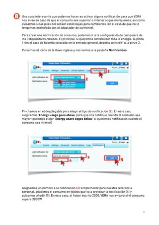8. Una cosa interesante que podemos hacer es activar alguna notiﬁcación para que VERA
nos avise en caso de que el consumo sea superior o inferior al que marquemos, así como
avisarnos si las pilas del sensor están bajas para cambiarlas (en el caso de que no lo
tengamos enchufado con el adaptador de corriente). 
 
Para crear una notiﬁcación de consumo, podemos ir a la conﬁguración de cualquiera de
los 3 dispositivos creados. El principal, si queremos contabilizar toda la energía, la pinza
1 (en el caso de haberla colocado en la entrada general, debería coincidir) o la pinza 2. 
 
Pulsamos el icono de la llave inglesa y nos vamos a la pestaña Notiﬁcations. 
 

 
Pinchamos en el desplegable para elegir el tipo de notiﬁcación (2). En este caso
elegiremos ‘Energy usage goes above’ para que nos notiﬁque cuando el consumo sea
mayor (podemos elegir ‘Energy usare coges below’ si queremos notiﬁcación cuando el
consumo sea inferior) 
 

 
 
Asignamos un nombre a la notiﬁcación (3) simplemente para nuestra referencia
personal, añadimos el consumo en Watios que va a provocar la notiﬁcación (4) y
pulsamos añadir (5). En este caso, al haber escrito 2000, VERA nos avisará si el consumo
supera 2000W. 
 
 
11

 