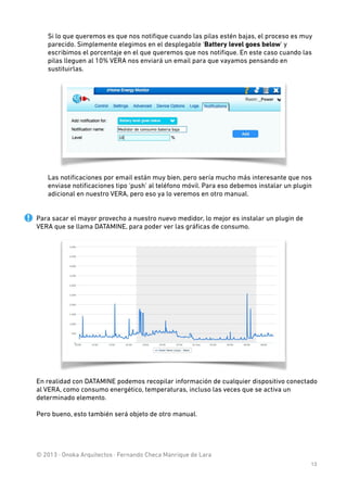 Si lo que queremos es que nos notiﬁque cuando las pilas estén bajas, el proceso es muy
parecido. Simplemente elegimos en el desplegable ‘Battery level goes below’ y
escribimos el porcentaje en el que queremos que nos notiﬁque. En este caso cuando las
pilas lleguen al 10% VERA nos enviará un email para que vayamos pensando en
sustituirlas. 

Las notiﬁcaciones por email están muy bien, pero sería mucho más interesante que nos
enviase notiﬁcaciones tipo ‘push’ al teléfono móvil. Para eso debemos instalar un plugin
adicional en nuestro VERA, pero eso ya lo veremos en otro manual. 

!

!

Para sacar el mayor provecho a nuestro nuevo medidor, lo mejor es instalar un plugin de
VERA que se llama DATAMINE, para poder ver las gráﬁcas de consumo.

En realidad con DATAMINE podemos recopilar información de cualquier dispositivo conectado
al VERA, como consumo energético, temperaturas, incluso las veces que se activa un
determinado elemento.
 

Pero bueno, esto también será objeto de otro manual. 
 
 
 
 
© 2013 · Onoka Arquitectos · Fernando Checa Manrique de Lara
13

 