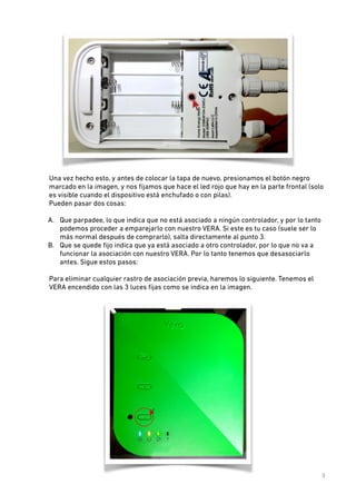 Una vez hecho esto, y antes de colocar la tapa de nuevo, presionamos el botón negro
marcado en la imagen, y nos ﬁjamos que hace el led rojo que hay en la parte frontal (solo
es visible cuando el dispositivo está enchufado o con pilas).  
Pueden pasar dos cosas: 

!

A. Que parpadee, lo que indica que no está asociado a ningún controlador, y por lo tanto
podemos proceder a emparejarlo con nuestro VERA. Si este es tu caso (suele ser lo
más normal después de comprarlo), salta directamente al punto 3.
B. Que se quede ﬁjo indica que ya está asociado a otro controlador, por lo que no va a
funcionar la asociación con nuestro VERA. Por lo tanto tenemos que desasociarlo
antes. Sigue estos pasos:
 
Para eliminar cualquier rastro de asociación previa, haremos lo siguiente. Tenemos el
VERA encendido con las 3 luces ﬁjas como se indica en la imagen.  

3

 