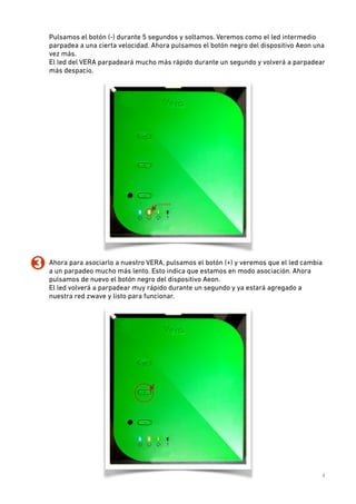 Pulsamos el botón (-) durante 5 segundos y soltamos. Veremos como el led intermedio
parpadea a una cierta velocidad. Ahora pulsamos el botón negro del dispositivo Aeon una
vez más.  
El led del VERA parpadeará mucho más rápido durante un segundo y volverá a parpadear
más despacio.

3. Ahora para asociarlo a nuestro VERA, pulsamos el botón (+) y veremos que el led cambia
a un parpadeo mucho más lento. Esto indica que estamos en modo asociación. Ahora
pulsamos de nuevo el botón negro del dispositivo Aeon.  
El led volverá a parpadear muy rápido durante un segundo y ya estará agregado a
nuestra red zwave y listo para funcionar.

4

 