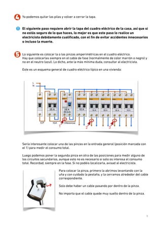 4. Ya podemos quitar las pilas y volver a cerrar la tapa.  
 
 

El siguiente paso requiere abrir la tapa del cuadro eléctrico de la casa, así que si
no estás seguro de lo que haces, lo mejor es que este paso lo realice un
electricista debidamente cualiﬁcado, con el ﬁn de evitar accidentes innecesarios
o incluso la muerte. 
 

!

5. Lo siguiente es colocar la o las pinzas amperimétricas en el cuadro eléctrico.  
Hay que colocarlas siempre en el cable de fase (normalmente de color marrón o negro) y
no en el neutro (azul). Lo dicho, ante la más mínima duda, consultar al electricista. 
 
Este es un esquema general de cuadro eléctrico típico en una vivienda:  
 

 
Sería interesante colocar una de las pinzas en la entrada general (posición marcada con
el 1) para medir el consumo total.  
 

Luego podemos poner la segunda pinza en otra de las posiciones para medir alguno de
los circuitos secundarios, aunque esto no es necesario si solo os interesa el consumo
total. Recordad, siempre en la fase. Si no podéis localizarla, avisad al electricista. 
 
Para colocar la pinza, primero la abrimos levantando con la
uña y con cuidado la pestaña, y la cerramos alrededor del cable
correspondiente.  
 
Solo debe haber un cable pasando por dentro de la pinza.  
 
No importa que el cable quede muy suelto dentro de la pinza. 
 
 
 
 
5

 
